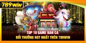 Top 10 Bắn Cá Đổi Thưởng Hot Nhất Trên 789WIN